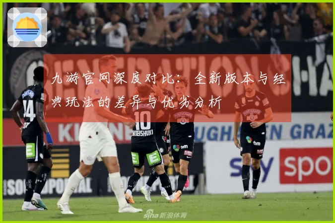 九游官网深度对比：全新版本与经典玩法的差异与优劣分析