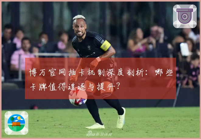 博万官网抽卡机制深度剖析：哪些卡牌值得追逐与提升？