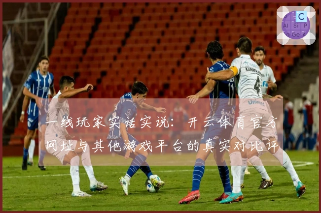 一线玩家实话实说：开云体育官方网址与其他游戏平台的真实对比评测分析
